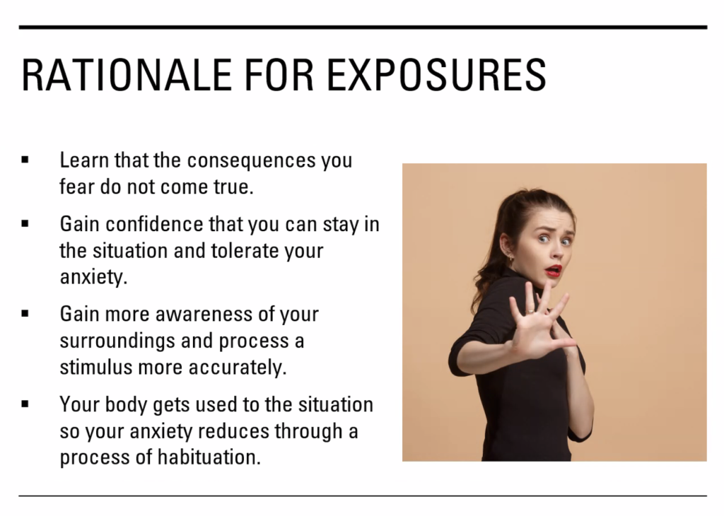 Rationale for Exposures:
Learn that the consequences you fear do not come true.
Gain confidence that you can stay in the situation and tolerate your anxiety.
Gain more awareness of your surroundings and process a stimulus more accurately.
Your body gets used to the situation so your anxiety reduces through a process of habituation.